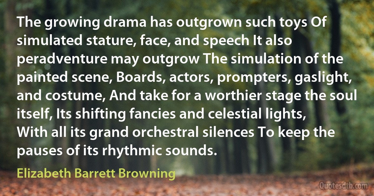 The growing drama has outgrown such toys Of simulated stature, face, and speech It also peradventure may outgrow The simulation of the painted scene, Boards, actors, prompters, gaslight, and costume, And take for a worthier stage the soul itself, Its shifting fancies and celestial lights, With all its grand orchestral silences To keep the pauses of its rhythmic sounds. (Elizabeth Barrett Browning)