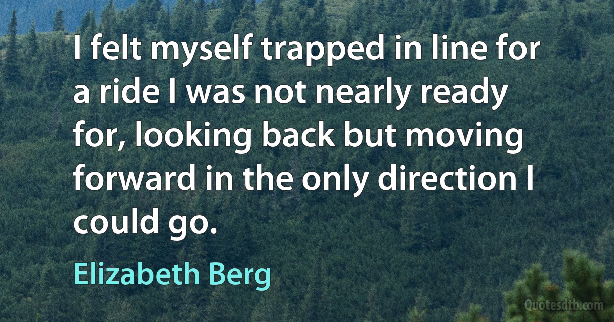 I felt myself trapped in line for a ride I was not nearly ready for, looking back but moving forward in the only direction I could go. (Elizabeth Berg)