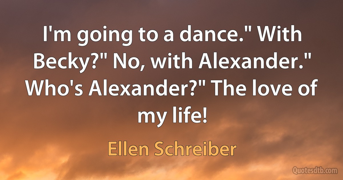 I'm going to a dance." With Becky?" No, with Alexander." Who's Alexander?" The love of my life! (Ellen Schreiber)