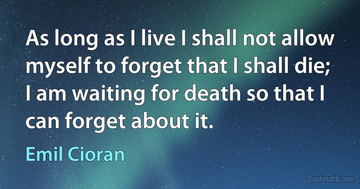 As long as I live I shall not allow myself to forget that I shall die; I am waiting for death so that I can forget about it. (Emil Cioran)