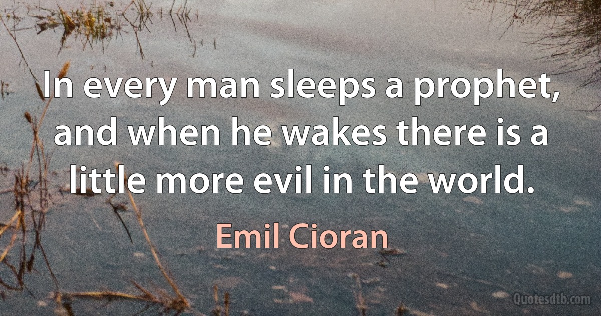 In every man sleeps a prophet, and when he wakes there is a little more evil in the world. (Emil Cioran)