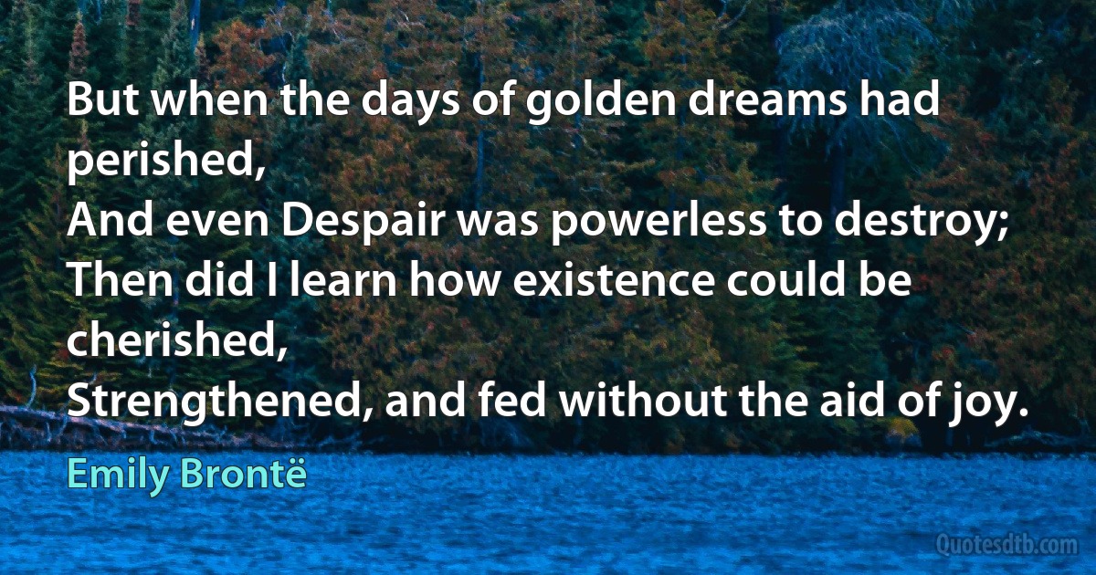 But when the days of golden dreams had perished,
And even Despair was powerless to destroy;
Then did I learn how existence could be cherished,
Strengthened, and fed without the aid of joy. (Emily Brontë)