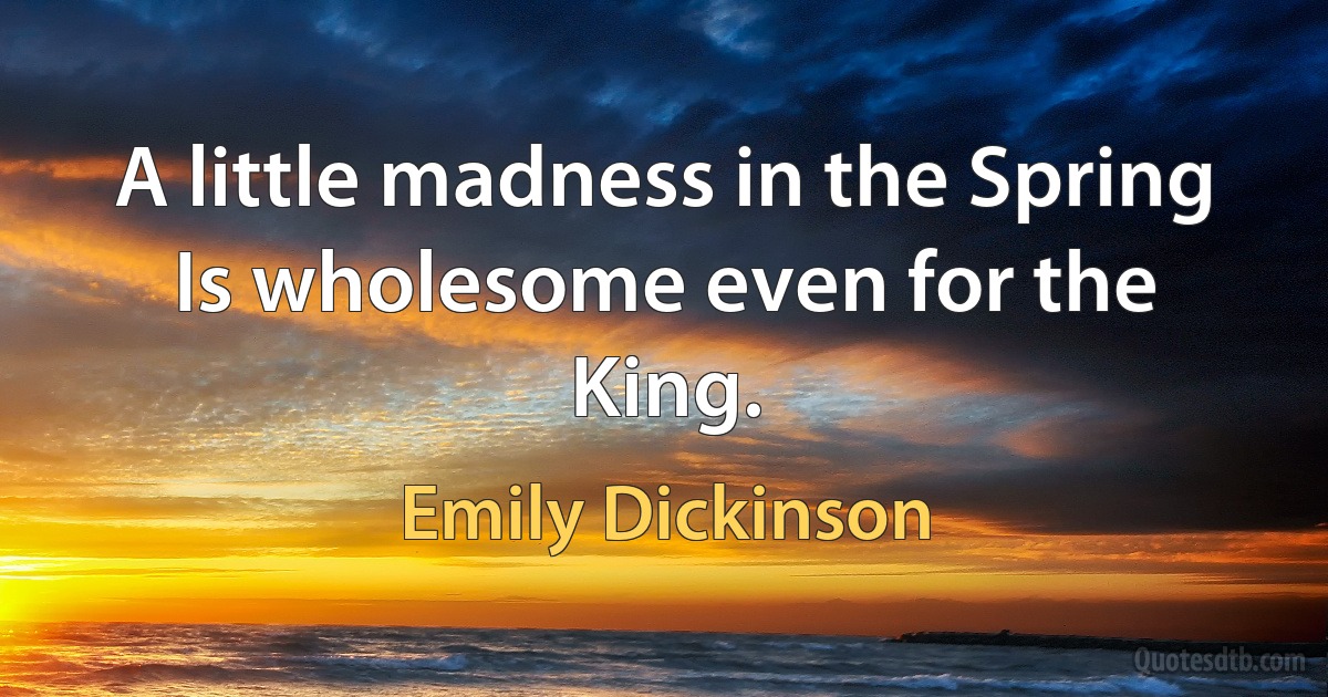 A little madness in the Spring Is wholesome even for the King. (Emily Dickinson)