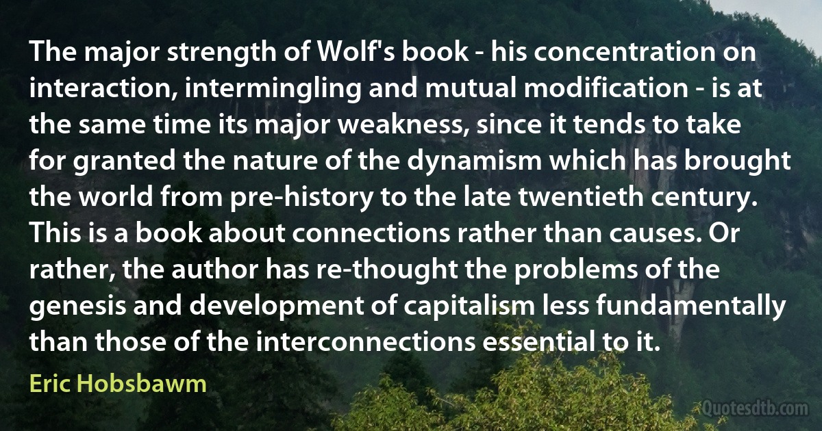 The major strength of Wolf's book - his concentration on interaction, intermingling and mutual modification - is at the same time its major weakness, since it tends to take for granted the nature of the dynamism which has brought the world from pre-history to the late twentieth century. This is a book about connections rather than causes. Or rather, the author has re-thought the problems of the genesis and development of capitalism less fundamentally than those of the interconnections essential to it. (Eric Hobsbawm)