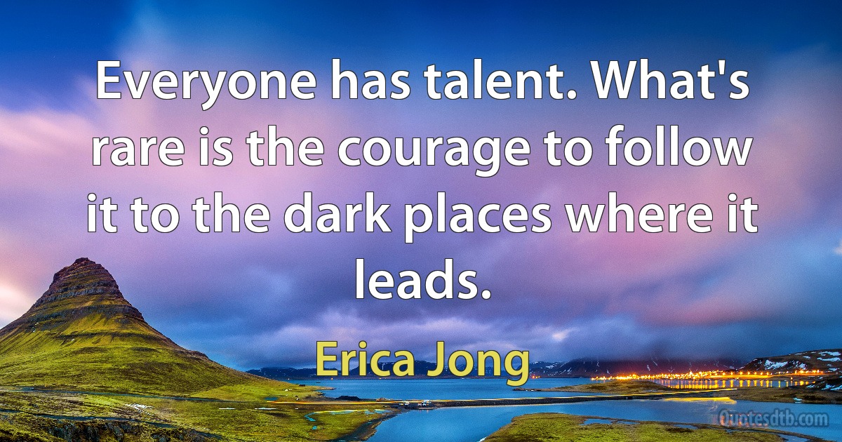 Everyone has talent. What's rare is the courage to follow it to the dark places where it leads. (Erica Jong)