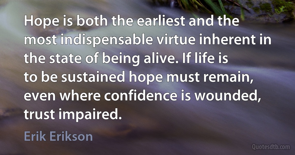 Hope is both the earliest and the most indispensable virtue inherent in the state of being alive. If life is to be sustained hope must remain, even where confidence is wounded, trust impaired. (Erik Erikson)