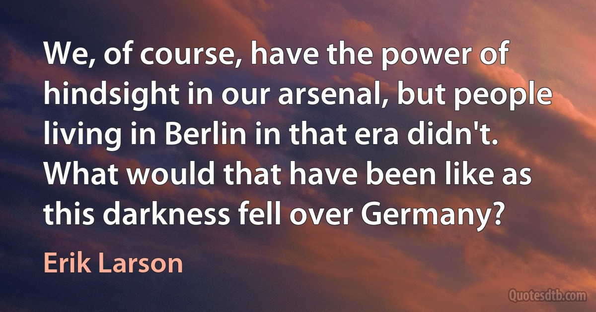 We, of course, have the power of hindsight in our arsenal, but people living in Berlin in that era didn't. What would that have been like as this darkness fell over Germany? (Erik Larson)