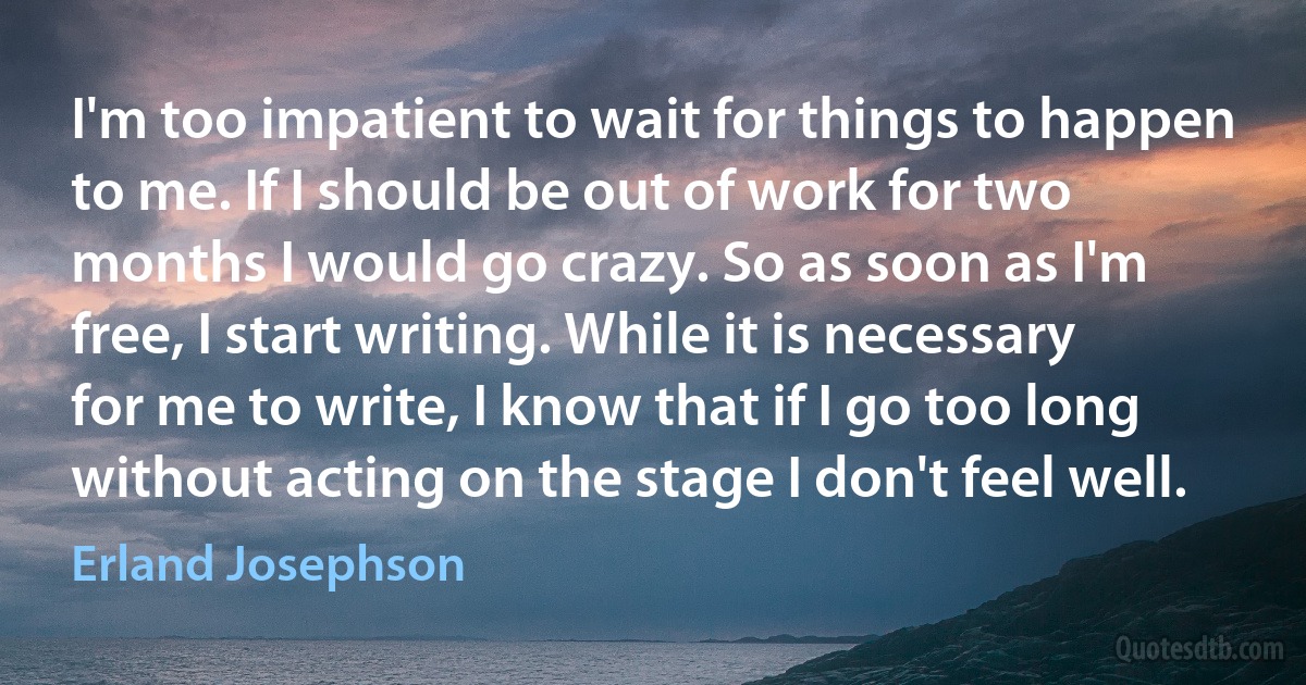 I'm too impatient to wait for things to happen to me. If I should be out of work for two months I would go crazy. So as soon as I'm free, I start writing. While it is necessary for me to write, I know that if I go too long without acting on the stage I don't feel well. (Erland Josephson)