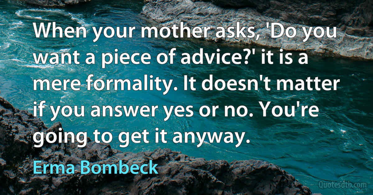 When your mother asks, 'Do you want a piece of advice?' it is a mere formality. It doesn't matter if you answer yes or no. You're going to get it anyway. (Erma Bombeck)