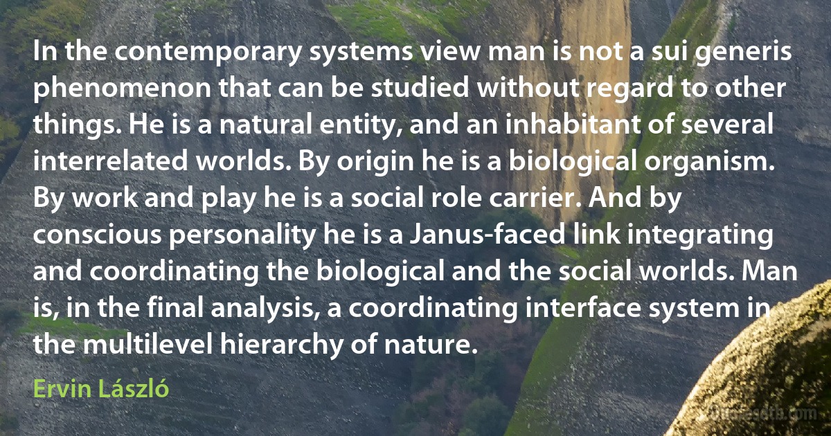 In the contemporary systems view man is not a sui generis phenomenon that can be studied without regard to other things. He is a natural entity, and an inhabitant of several interrelated worlds. By origin he is a biological organism. By work and play he is a social role carrier. And by conscious personality he is a Janus-faced link integrating and coordinating the biological and the social worlds. Man is, in the final analysis, a coordinating interface system in the multilevel hierarchy of nature. (Ervin László)