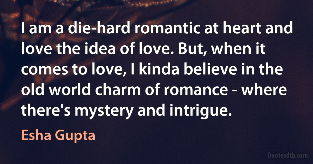 I am a die-hard romantic at heart and love the idea of love. But, when it comes to love, I kinda believe in the old world charm of romance - where there's mystery and intrigue. (Esha Gupta)