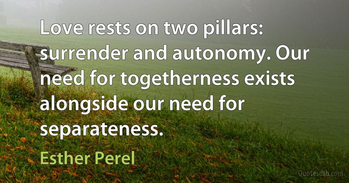 Love rests on two pillars: surrender and autonomy. Our need for togetherness exists alongside our need for separateness. (Esther Perel)