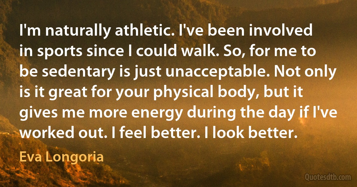 I'm naturally athletic. I've been involved in sports since I could walk. So, for me to be sedentary is just unacceptable. Not only is it great for your physical body, but it gives me more energy during the day if I've worked out. I feel better. I look better. (Eva Longoria)