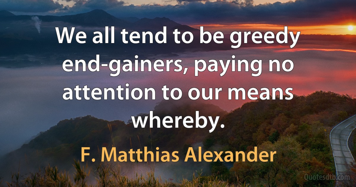 We all tend to be greedy end-gainers, paying no attention to our means whereby. (F. Matthias Alexander)