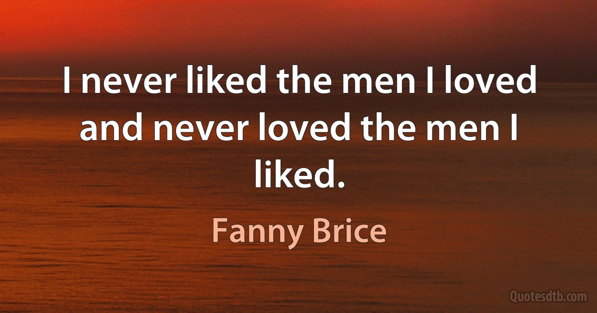 I never liked the men I loved and never loved the men I liked. (Fanny Brice)