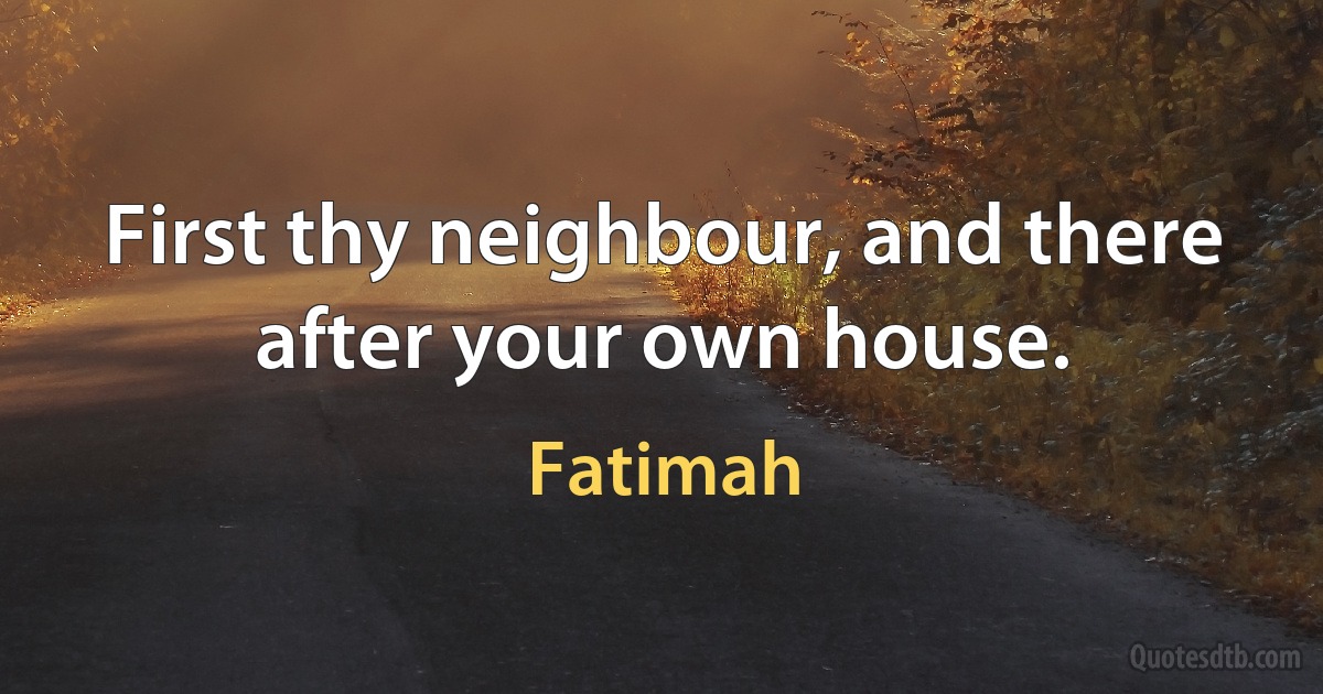 First thy neighbour, and there after your own house. (Fatimah)