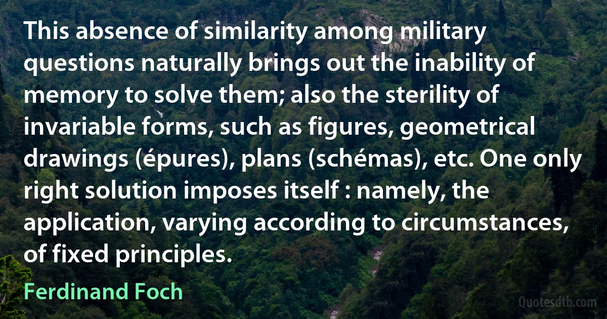 This absence of similarity among military questions naturally brings out the inability of memory to solve them; also the sterility of invariable forms, such as figures, geometrical drawings (épures), plans (schémas), etc. One only right solution imposes itself : namely, the application, varying according to circumstances, of fixed principles. (Ferdinand Foch)