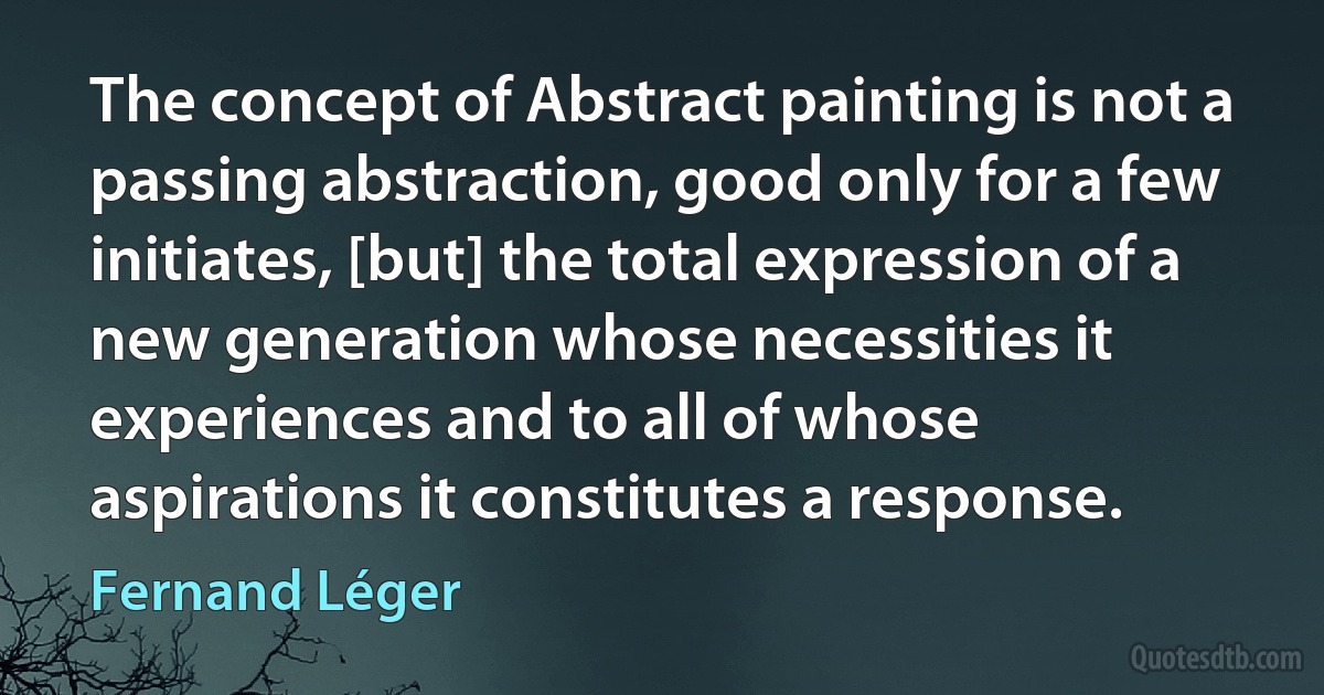 The concept of Abstract painting is not a passing abstraction, good only for a few initiates, [but] the total expression of a new generation whose necessities it experiences and to all of whose aspirations it constitutes a response. (Fernand Léger)