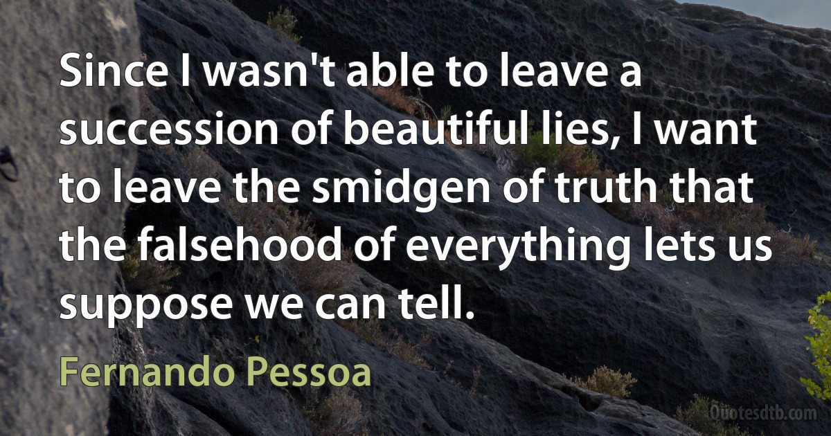 Since I wasn't able to leave a succession of beautiful lies, I want to leave the smidgen of truth that the falsehood of everything lets us suppose we can tell. (Fernando Pessoa)