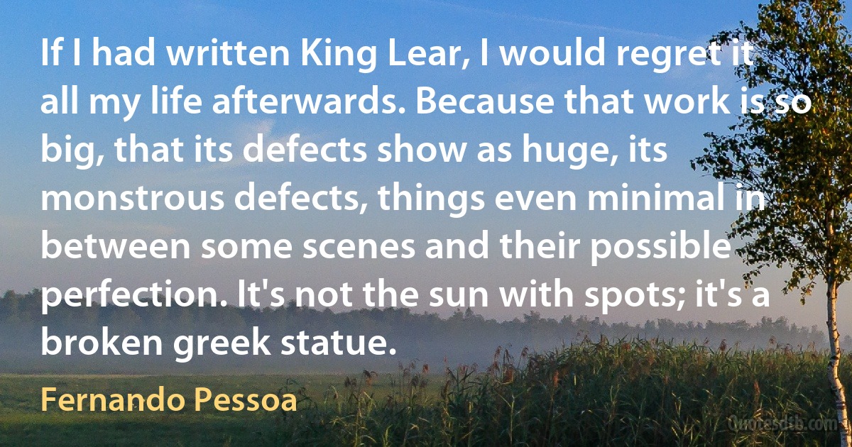 If I had written King Lear, I would regret it all my life afterwards. Because that work is so big, that its defects show as huge, its monstrous defects, things even minimal in between some scenes and their possible perfection. It's not the sun with spots; it's a broken greek statue. (Fernando Pessoa)