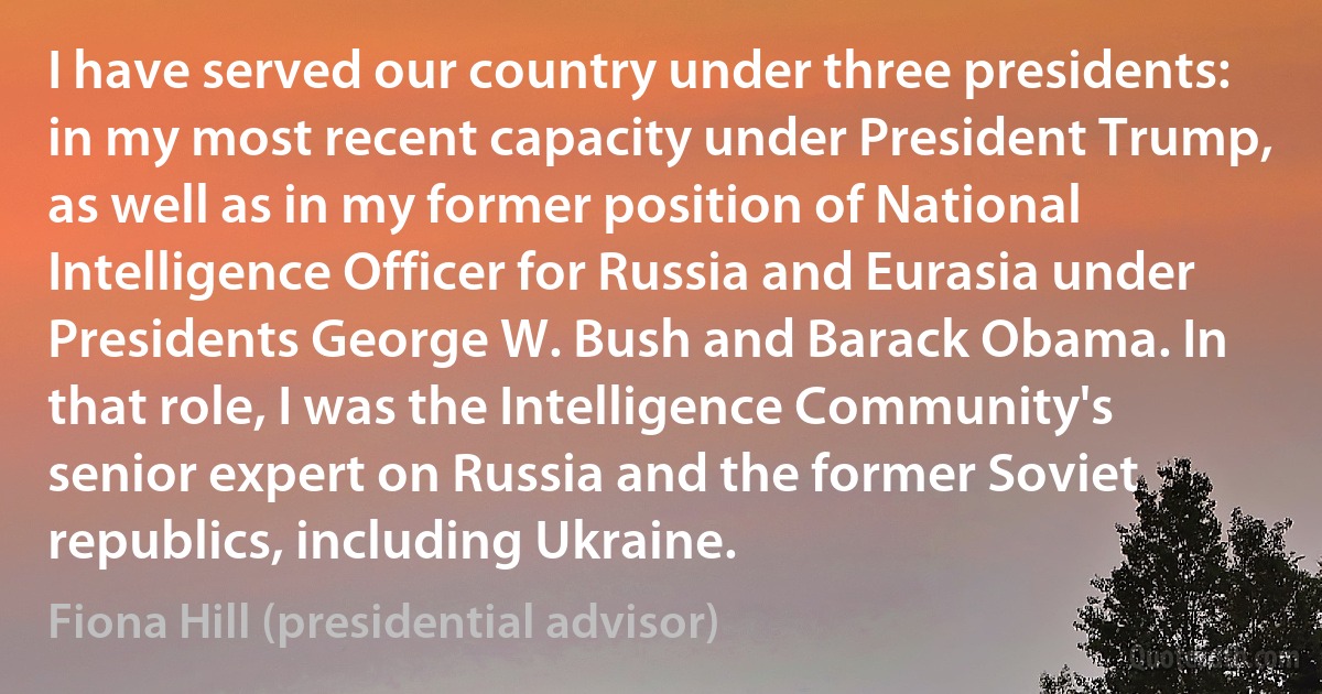 I have served our country under three presidents: in my most recent capacity under President Trump, as well as in my former position of National Intelligence Officer for Russia and Eurasia under Presidents George W. Bush and Barack Obama. In that role, I was the Intelligence Community's senior expert on Russia and the former Soviet republics, including Ukraine. (Fiona Hill (presidential advisor))