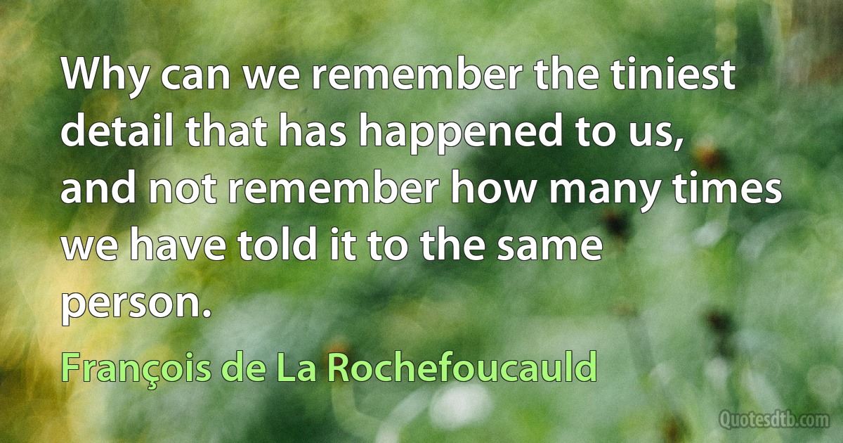 Why can we remember the tiniest detail that has happened to us, and not remember how many times we have told it to the same person. (François de La Rochefoucauld)