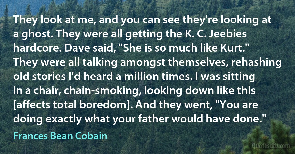 They look at me, and you can see they're looking at a ghost. They were all getting the K. C. Jeebies hardcore. Dave said, "She is so much like Kurt." They were all talking amongst themselves, rehashing old stories I'd heard a million times. I was sitting in a chair, chain-smoking, looking down like this [affects total boredom]. And they went, "You are doing exactly what your father would have done." (Frances Bean Cobain)