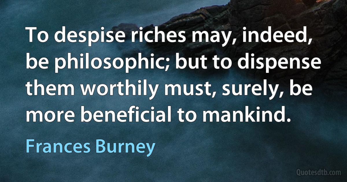 To despise riches may, indeed, be philosophic; but to dispense them worthily must, surely, be more beneficial to mankind. (Frances Burney)