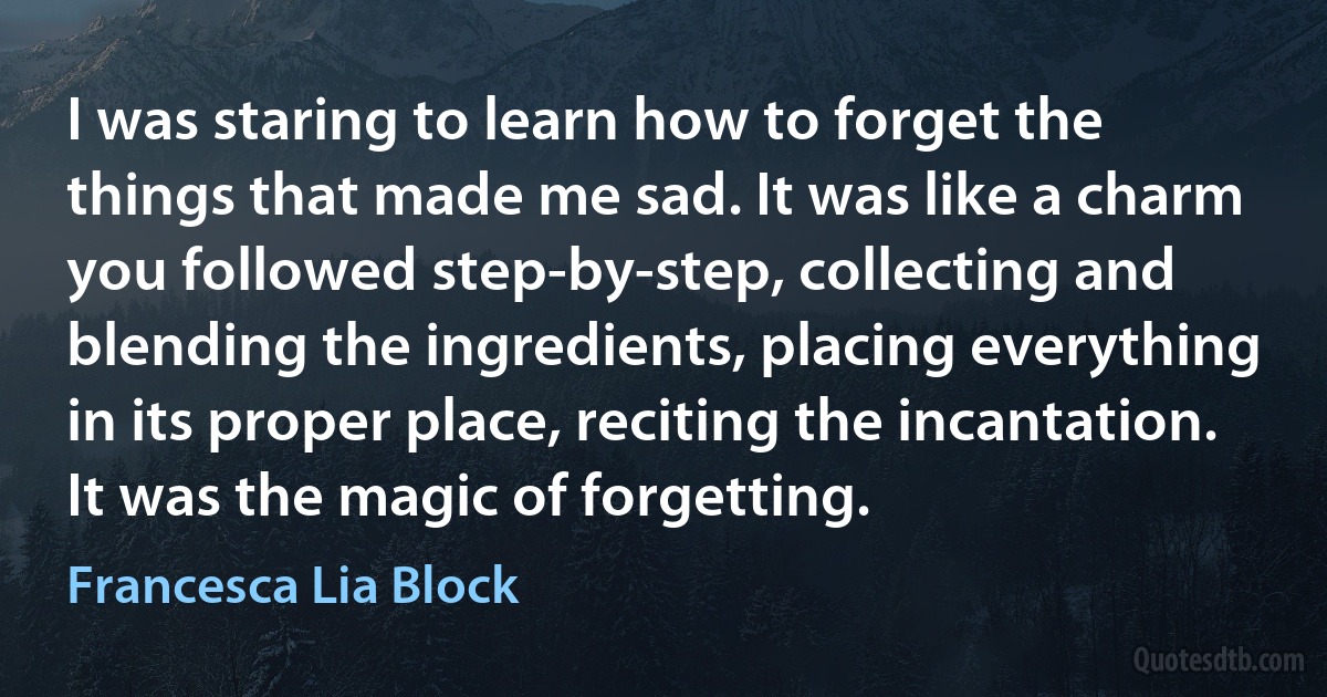 I was staring to learn how to forget the things that made me sad. It was like a charm you followed step-by-step, collecting and blending the ingredients, placing everything in its proper place, reciting the incantation. It was the magic of forgetting. (Francesca Lia Block)