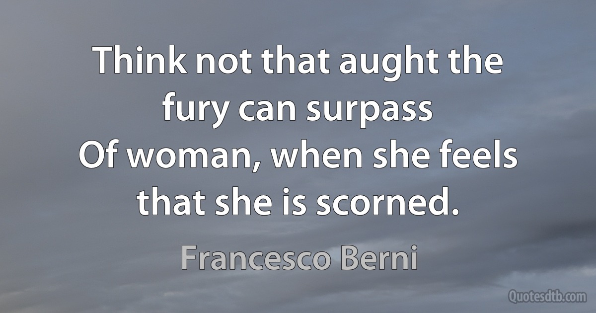 Think not that aught the fury can surpass
Of woman, when she feels that she is scorned. (Francesco Berni)