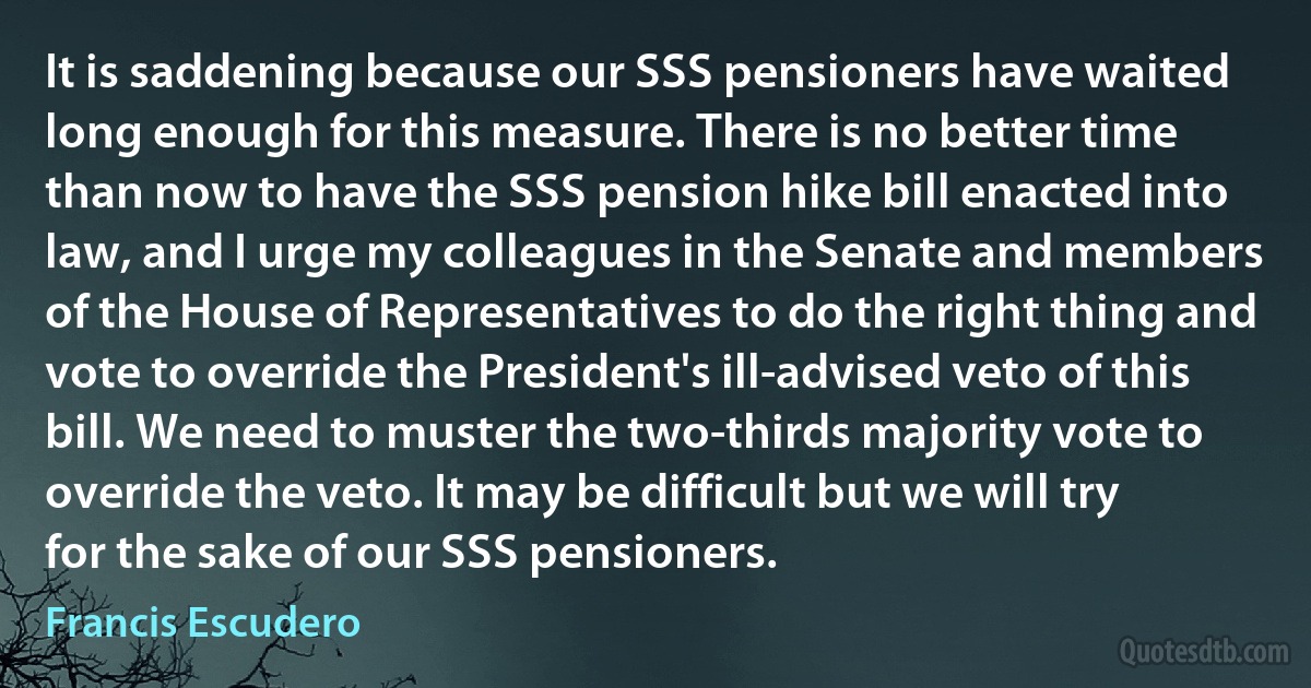 It is saddening because our SSS pensioners have waited long enough for this measure. There is no better time than now to have the SSS pension hike bill enacted into law, and I urge my colleagues in the Senate and members of the House of Representatives to do the right thing and vote to override the President's ill-advised veto of this bill. We need to muster the two-thirds majority vote to override the veto. It may be difficult but we will try for the sake of our SSS pensioners. (Francis Escudero)