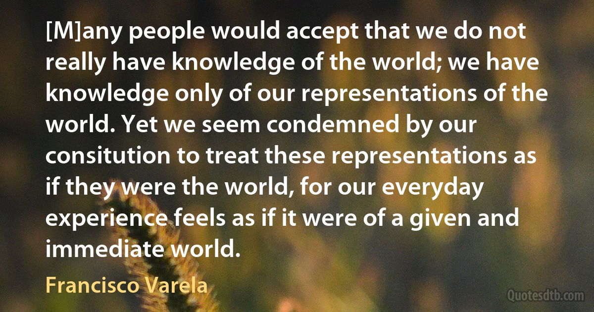 [M]any people would accept that we do not really have knowledge of the world; we have knowledge only of our representations of the world. Yet we seem condemned by our consitution to treat these representations as if they were the world, for our everyday experience feels as if it were of a given and immediate world. (Francisco Varela)