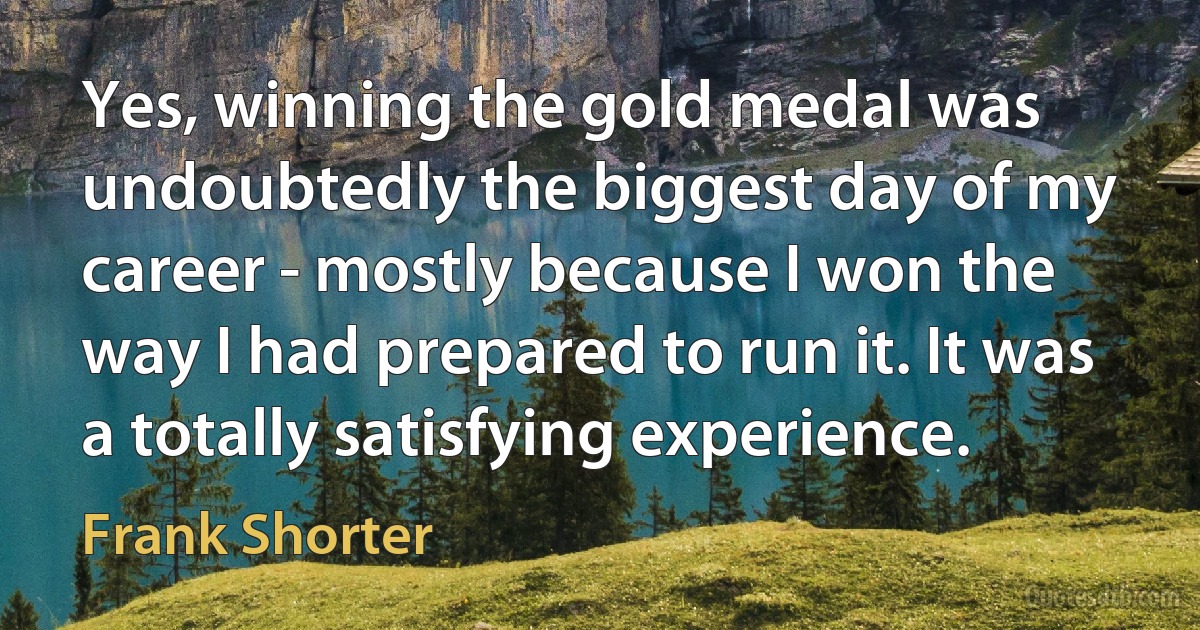 Yes, winning the gold medal was undoubtedly the biggest day of my career - mostly because I won the way I had prepared to run it. It was a totally satisfying experience. (Frank Shorter)