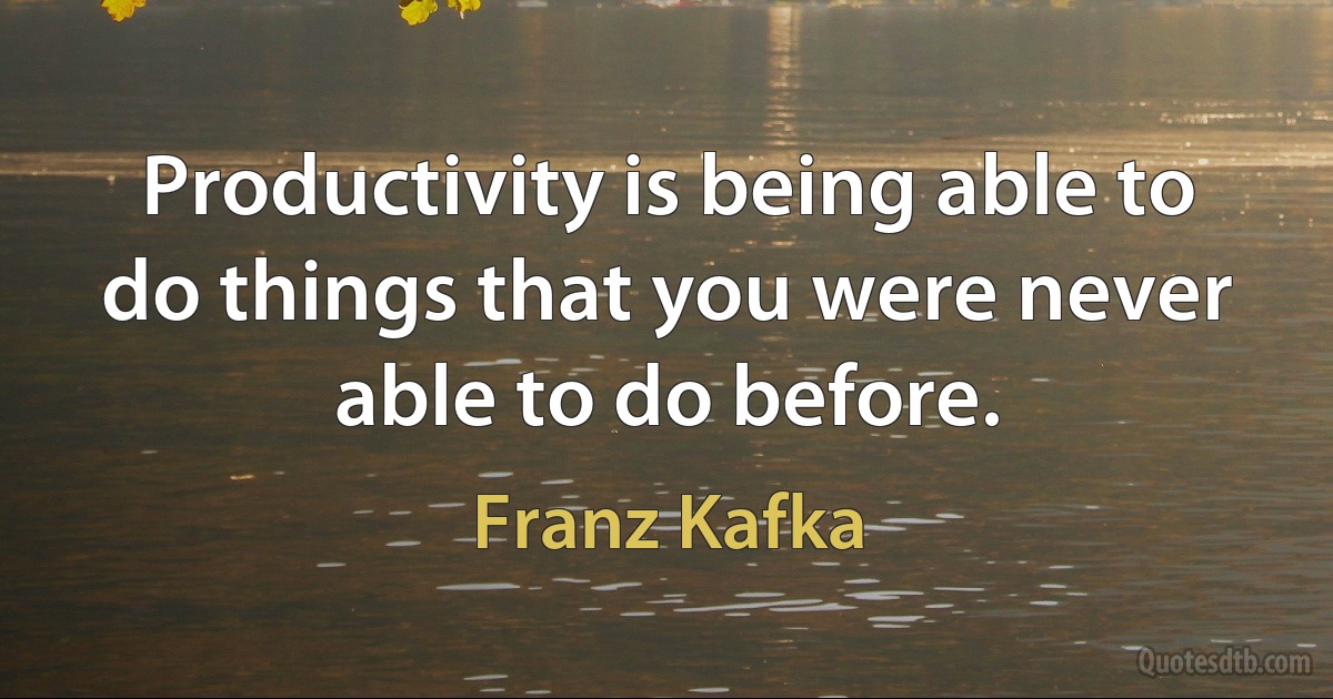 Productivity is being able to do things that you were never able to do before. (Franz Kafka)