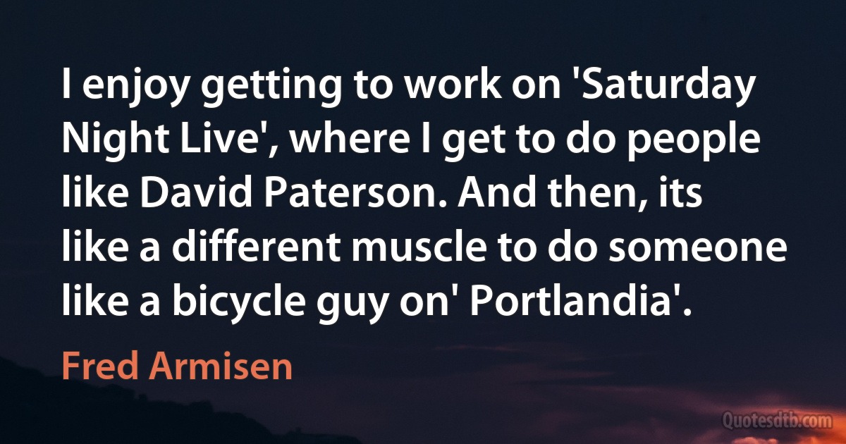 I enjoy getting to work on 'Saturday Night Live', where I get to do people like David Paterson. And then, its like a different muscle to do someone like a bicycle guy on' Portlandia'. (Fred Armisen)