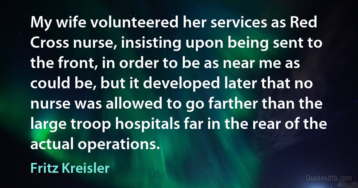 My wife volunteered her services as Red Cross nurse, insisting upon being sent to the front, in order to be as near me as could be, but it developed later that no nurse was allowed to go farther than the large troop hospitals far in the rear of the actual operations. (Fritz Kreisler)