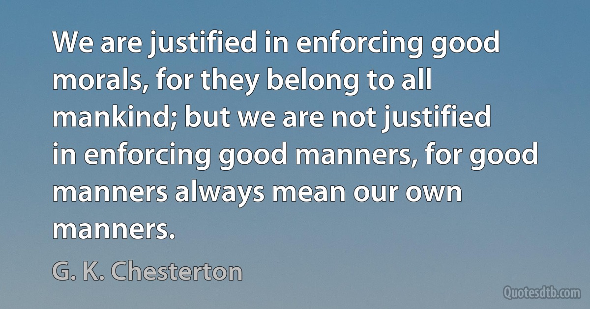 We are justified in enforcing good morals, for they belong to all mankind; but we are not justified in enforcing good manners, for good manners always mean our own manners. (G. K. Chesterton)