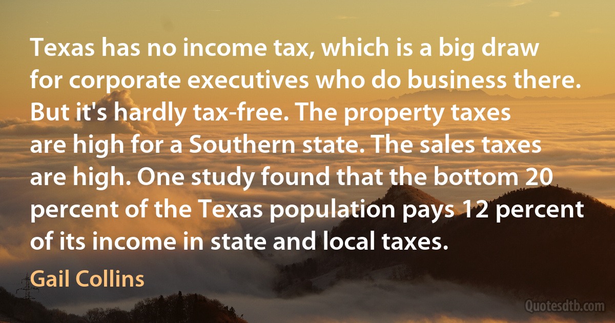 Texas has no income tax, which is a big draw for corporate executives who do business there. But it's hardly tax-free. The property taxes are high for a Southern state. The sales taxes are high. One study found that the bottom 20 percent of the Texas population pays 12 percent of its income in state and local taxes. (Gail Collins)