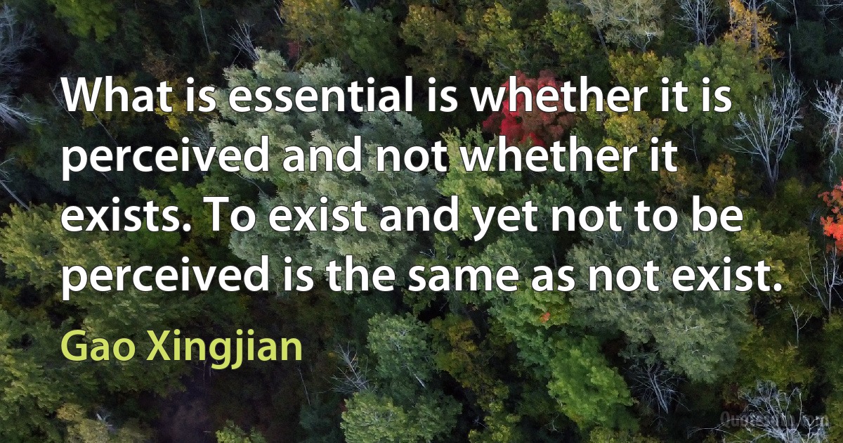 What is essential is whether it is perceived and not whether it exists. To exist and yet not to be perceived is the same as not exist. (Gao Xingjian)