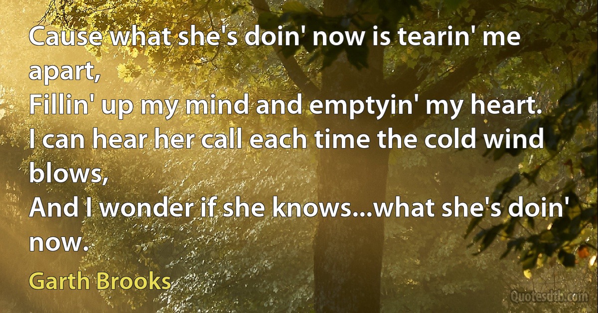 Cause what she's doin' now is tearin' me apart,
Fillin' up my mind and emptyin' my heart.
I can hear her call each time the cold wind blows,
And I wonder if she knows...what she's doin' now. (Garth Brooks)