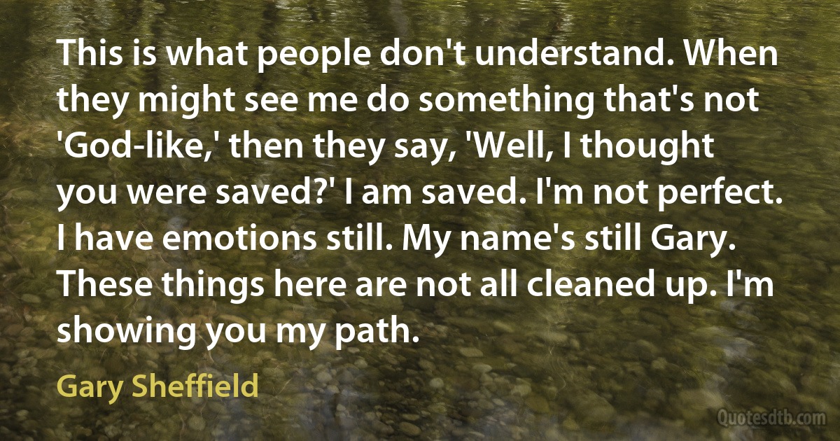 This is what people don't understand. When they might see me do something that's not 'God-like,' then they say, 'Well, I thought you were saved?' I am saved. I'm not perfect. I have emotions still. My name's still Gary. These things here are not all cleaned up. I'm showing you my path. (Gary Sheffield)