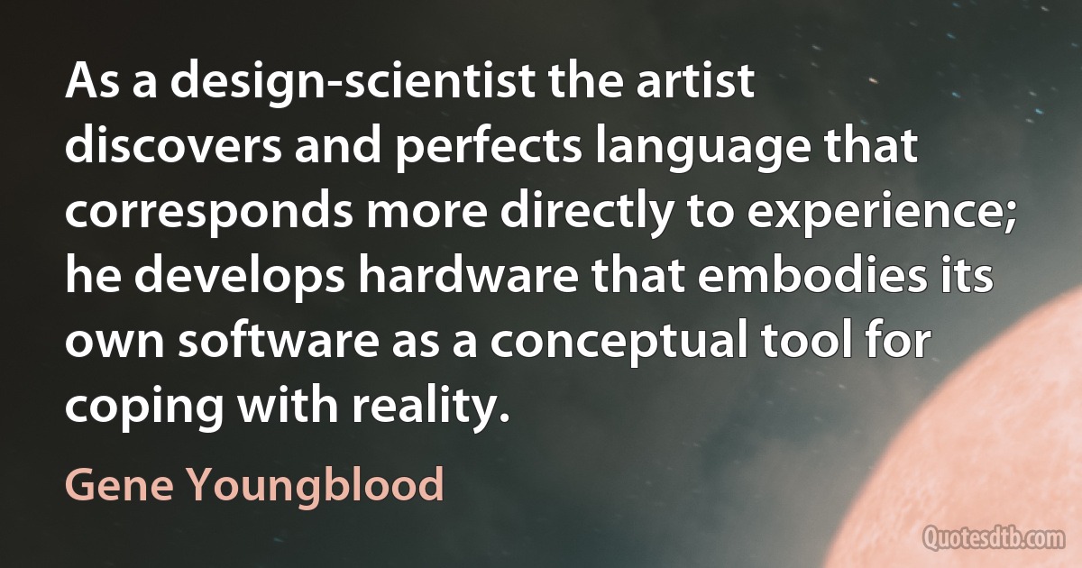 As a design-scientist the artist discovers and perfects language that corresponds more directly to experience; he develops hardware that embodies its own software as a conceptual tool for coping with reality. (Gene Youngblood)