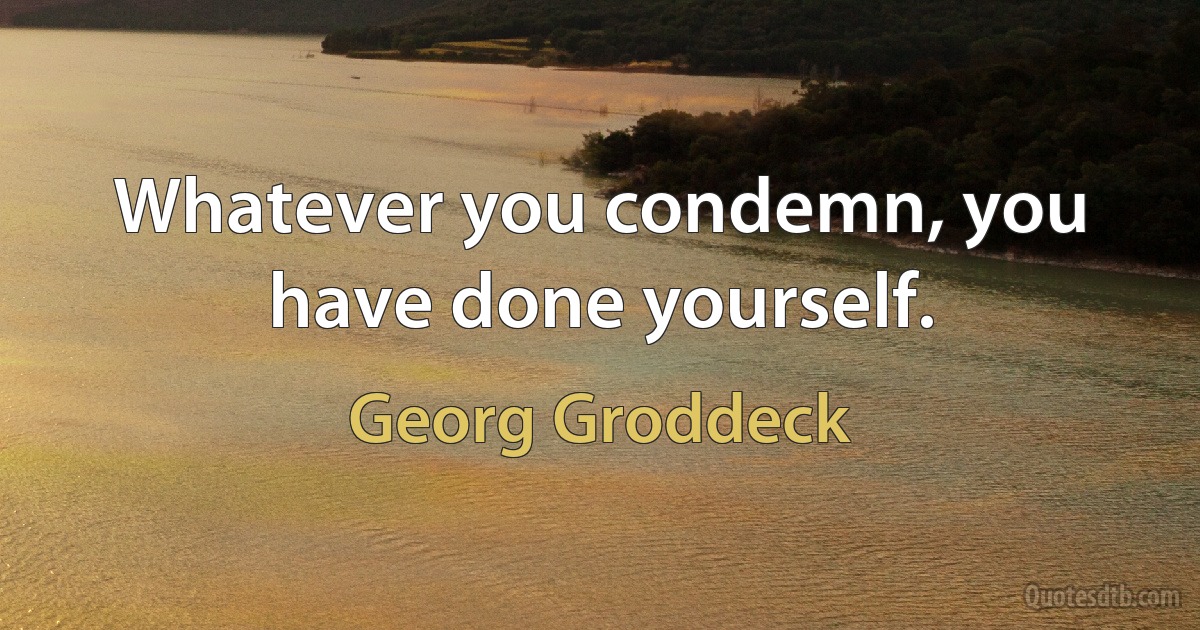 Whatever you condemn, you have done yourself. (Georg Groddeck)