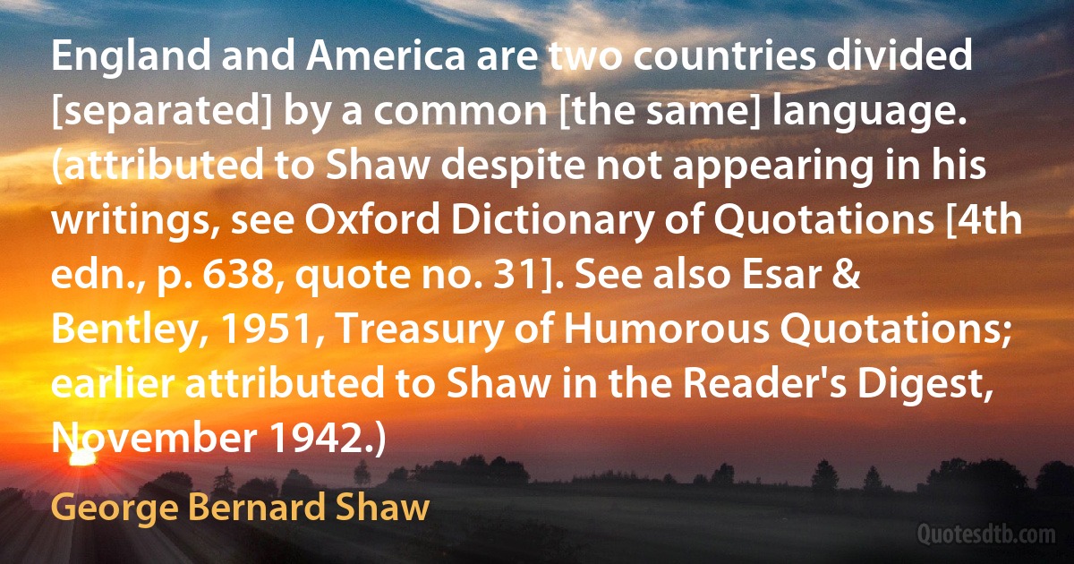 England and America are two countries divided [separated] by a common [the same] language. (attributed to Shaw despite not appearing in his writings, see Oxford Dictionary of Quotations [4th edn., p. 638, quote no. 31]. See also Esar & Bentley, 1951, Treasury of Humorous Quotations; earlier attributed to Shaw in the Reader's Digest, November 1942.) (George Bernard Shaw)