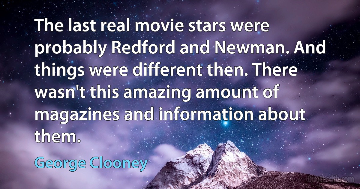 The last real movie stars were probably Redford and Newman. And things were different then. There wasn't this amazing amount of magazines and information about them. (George Clooney)