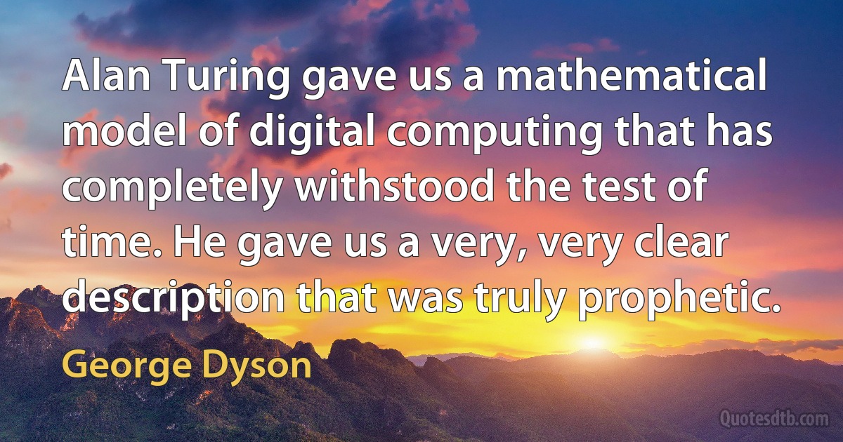 Alan Turing gave us a mathematical model of digital computing that has completely withstood the test of time. He gave us a very, very clear description that was truly prophetic. (George Dyson)