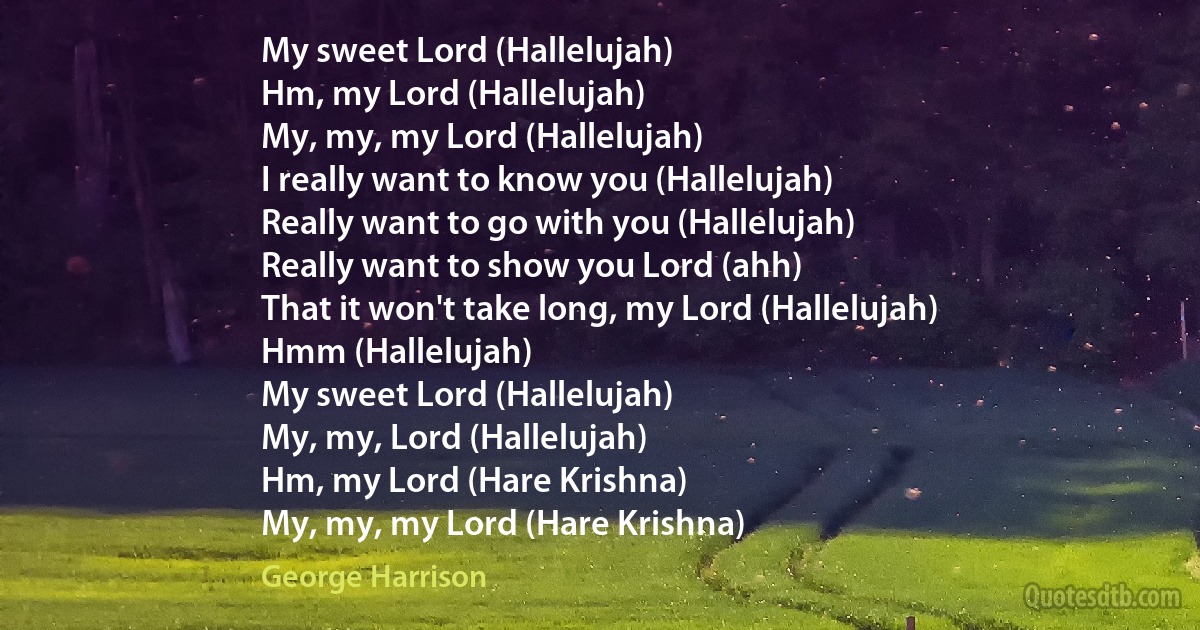 My sweet Lord (Hallelujah)
Hm, my Lord (Hallelujah)
My, my, my Lord (Hallelujah)
I really want to know you (Hallelujah)
Really want to go with you (Hallelujah)
Really want to show you Lord (ahh)
That it won't take long, my Lord (Hallelujah)
Hmm (Hallelujah)
My sweet Lord (Hallelujah)
My, my, Lord (Hallelujah)
Hm, my Lord (Hare Krishna)
My, my, my Lord (Hare Krishna) (George Harrison)