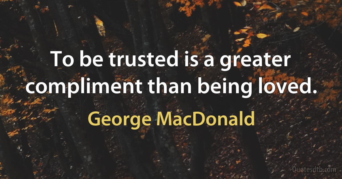 To be trusted is a greater compliment than being loved. (George MacDonald)