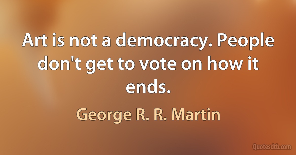 Art is not a democracy. People don't get to vote on how it ends. (George R. R. Martin)