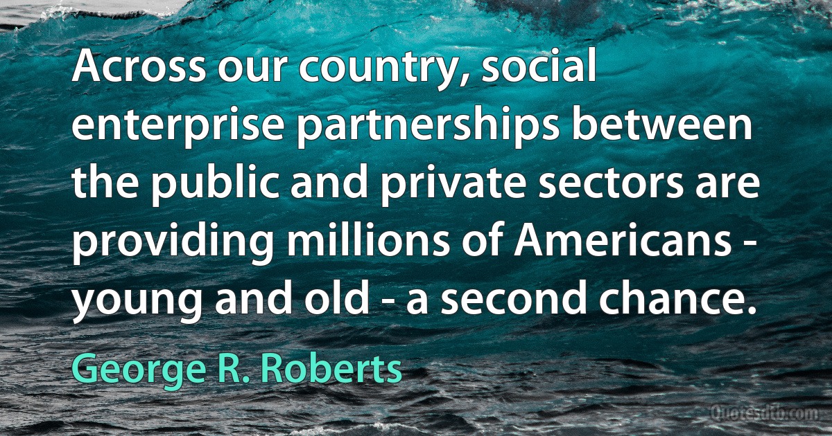 Across our country, social enterprise partnerships between the public and private sectors are providing millions of Americans - young and old - a second chance. (George R. Roberts)